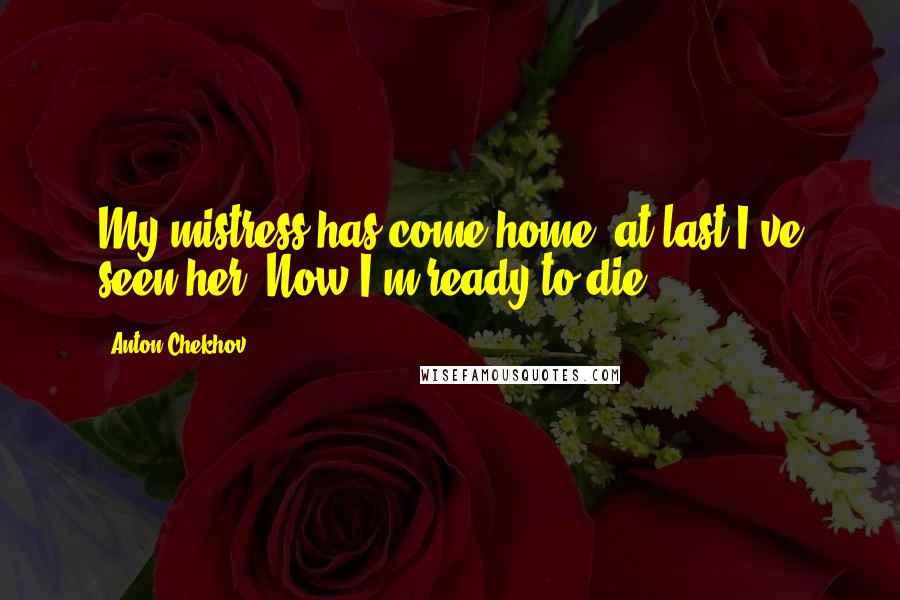 Anton Chekhov Quotes: My mistress has come home; at last I've seen her. Now I'm ready to die.