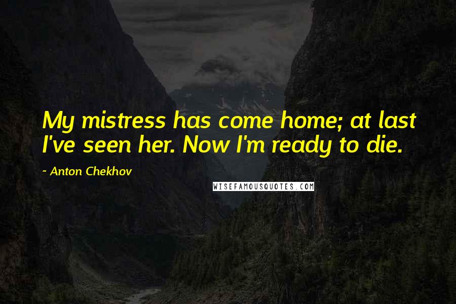 Anton Chekhov Quotes: My mistress has come home; at last I've seen her. Now I'm ready to die.