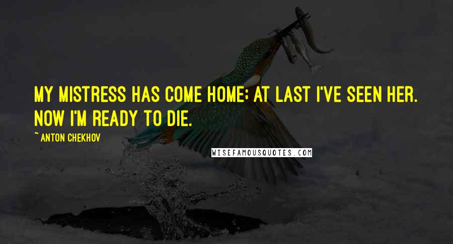 Anton Chekhov Quotes: My mistress has come home; at last I've seen her. Now I'm ready to die.