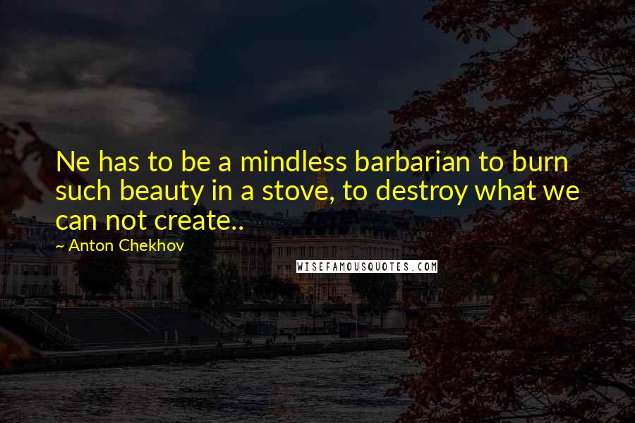 Anton Chekhov Quotes: Ne has to be a mindless barbarian to burn such beauty in a stove, to destroy what we can not create..