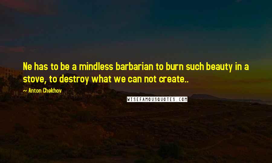 Anton Chekhov Quotes: Ne has to be a mindless barbarian to burn such beauty in a stove, to destroy what we can not create..