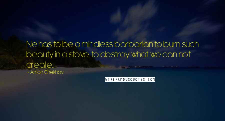 Anton Chekhov Quotes: Ne has to be a mindless barbarian to burn such beauty in a stove, to destroy what we can not create..