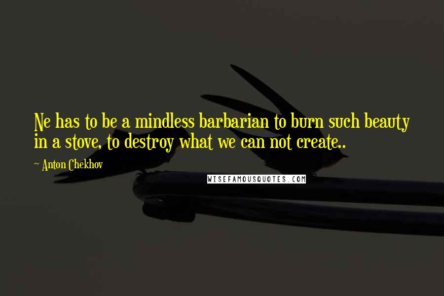 Anton Chekhov Quotes: Ne has to be a mindless barbarian to burn such beauty in a stove, to destroy what we can not create..