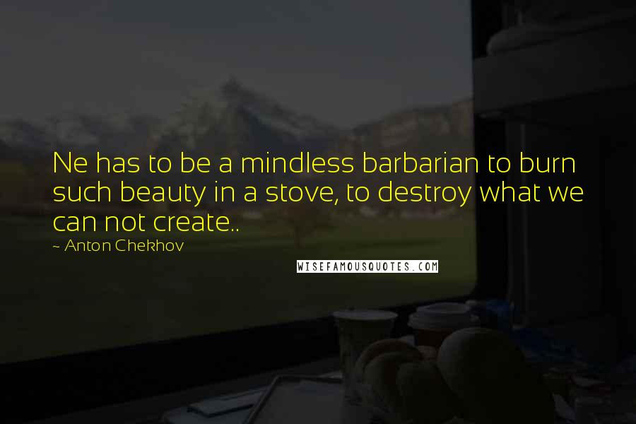 Anton Chekhov Quotes: Ne has to be a mindless barbarian to burn such beauty in a stove, to destroy what we can not create..