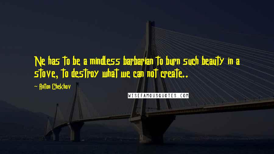 Anton Chekhov Quotes: Ne has to be a mindless barbarian to burn such beauty in a stove, to destroy what we can not create..