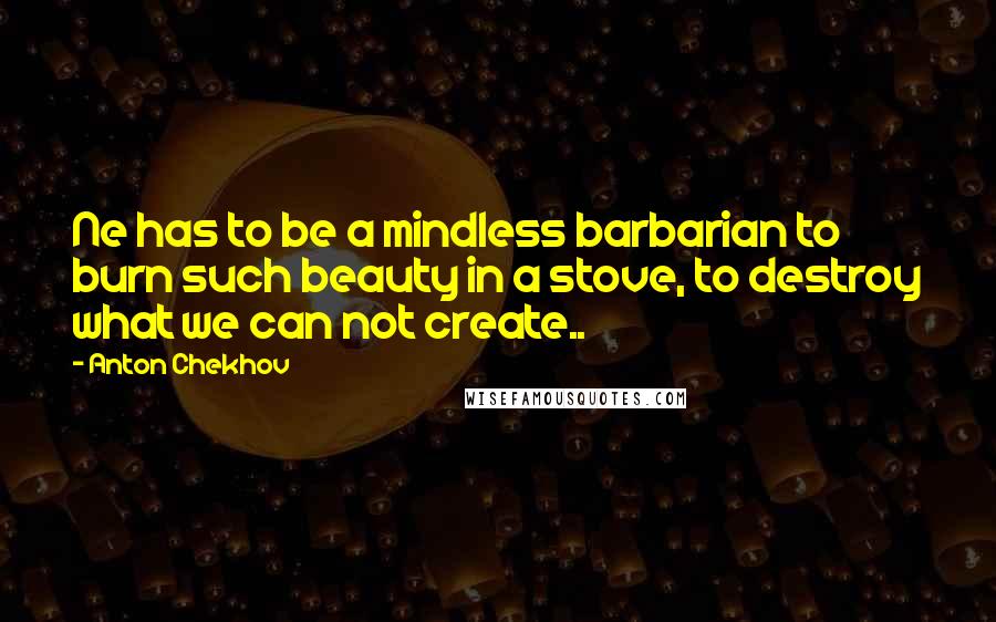 Anton Chekhov Quotes: Ne has to be a mindless barbarian to burn such beauty in a stove, to destroy what we can not create..