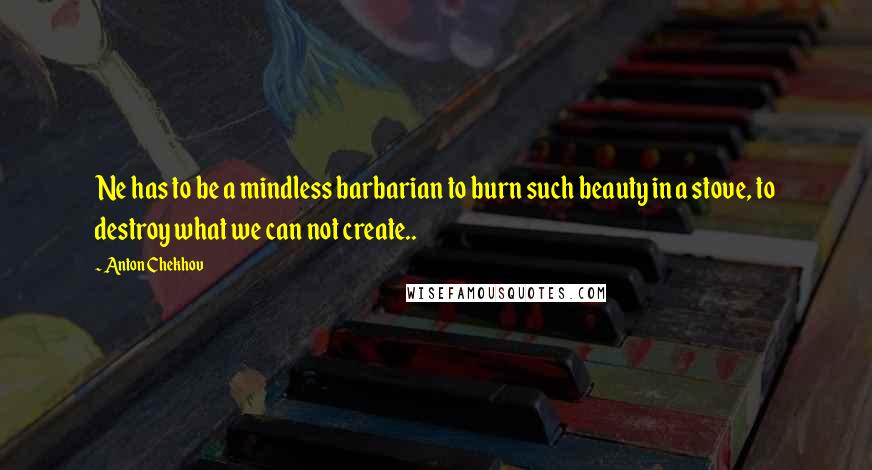 Anton Chekhov Quotes: Ne has to be a mindless barbarian to burn such beauty in a stove, to destroy what we can not create..