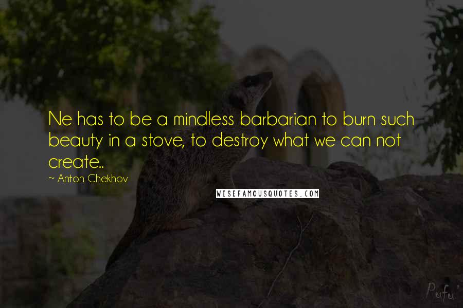 Anton Chekhov Quotes: Ne has to be a mindless barbarian to burn such beauty in a stove, to destroy what we can not create..