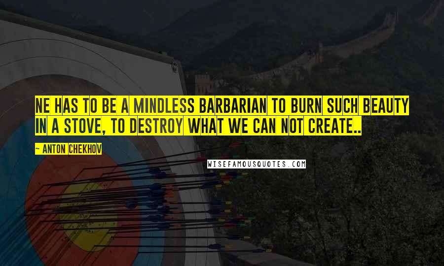 Anton Chekhov Quotes: Ne has to be a mindless barbarian to burn such beauty in a stove, to destroy what we can not create..