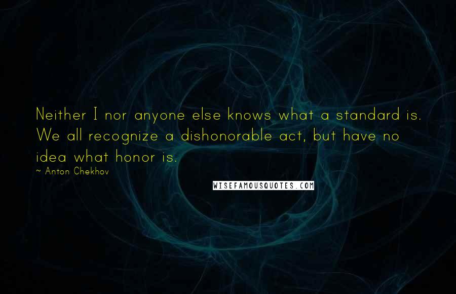 Anton Chekhov Quotes: Neither I nor anyone else knows what a standard is. We all recognize a dishonorable act, but have no idea what honor is.