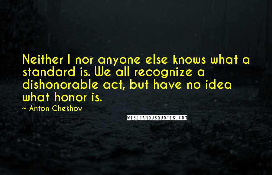 Anton Chekhov Quotes: Neither I nor anyone else knows what a standard is. We all recognize a dishonorable act, but have no idea what honor is.