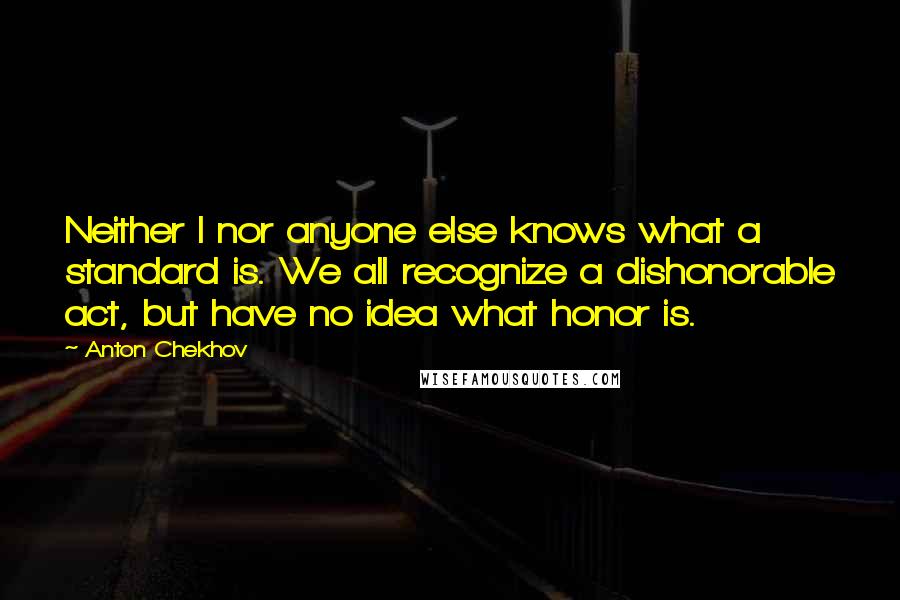 Anton Chekhov Quotes: Neither I nor anyone else knows what a standard is. We all recognize a dishonorable act, but have no idea what honor is.