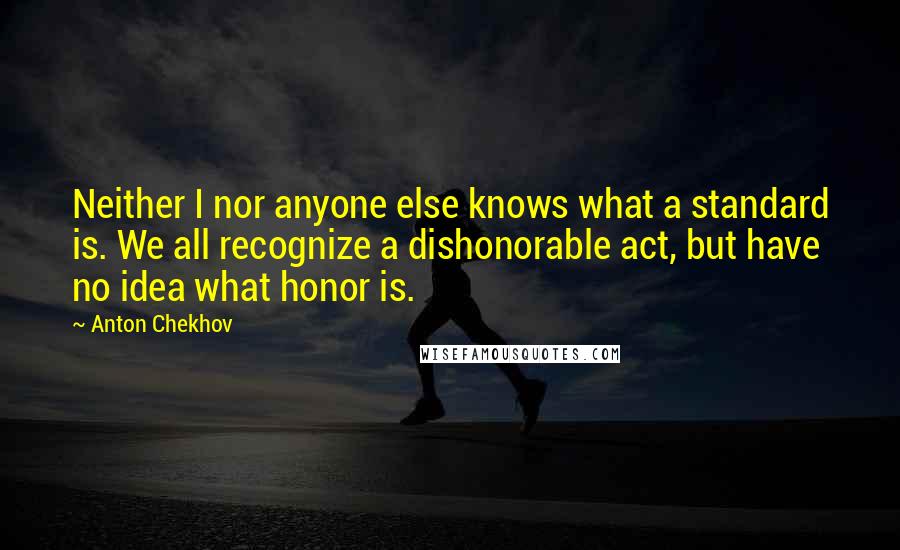 Anton Chekhov Quotes: Neither I nor anyone else knows what a standard is. We all recognize a dishonorable act, but have no idea what honor is.