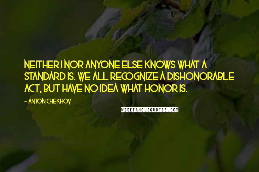 Anton Chekhov Quotes: Neither I nor anyone else knows what a standard is. We all recognize a dishonorable act, but have no idea what honor is.