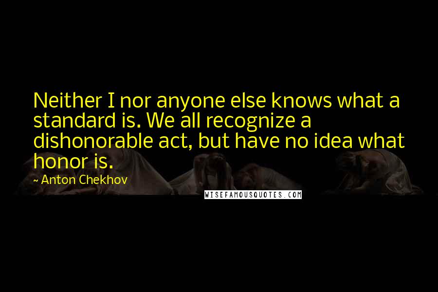 Anton Chekhov Quotes: Neither I nor anyone else knows what a standard is. We all recognize a dishonorable act, but have no idea what honor is.