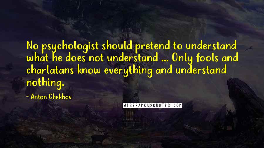 Anton Chekhov Quotes: No psychologist should pretend to understand what he does not understand ... Only fools and charlatans know everything and understand nothing.