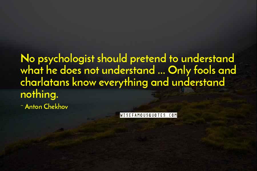 Anton Chekhov Quotes: No psychologist should pretend to understand what he does not understand ... Only fools and charlatans know everything and understand nothing.