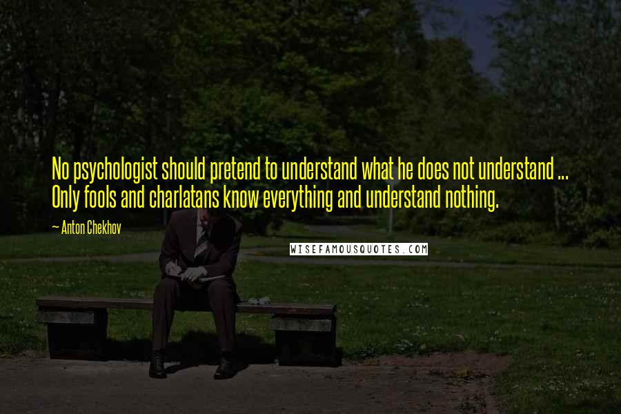 Anton Chekhov Quotes: No psychologist should pretend to understand what he does not understand ... Only fools and charlatans know everything and understand nothing.