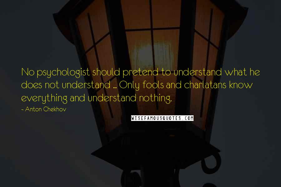 Anton Chekhov Quotes: No psychologist should pretend to understand what he does not understand ... Only fools and charlatans know everything and understand nothing.