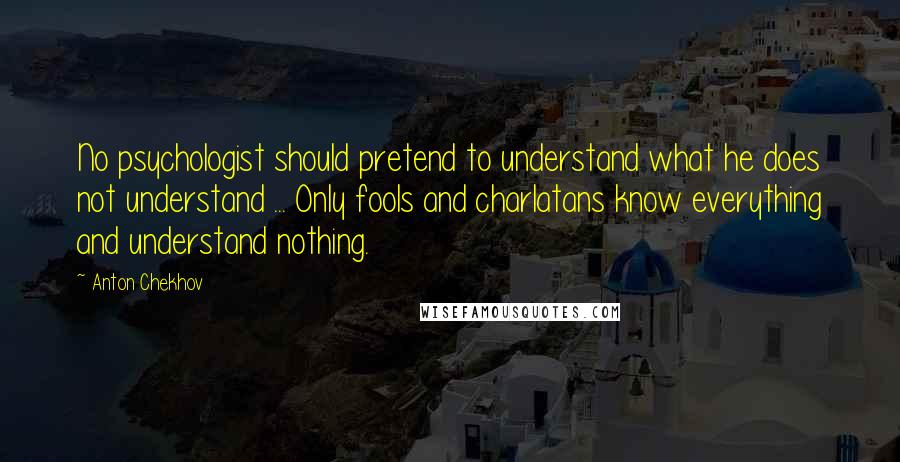 Anton Chekhov Quotes: No psychologist should pretend to understand what he does not understand ... Only fools and charlatans know everything and understand nothing.