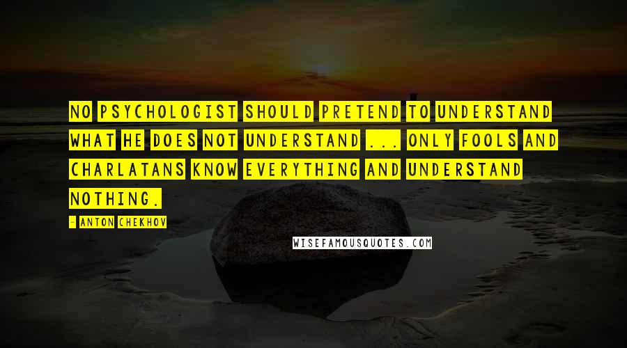 Anton Chekhov Quotes: No psychologist should pretend to understand what he does not understand ... Only fools and charlatans know everything and understand nothing.