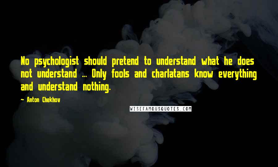 Anton Chekhov Quotes: No psychologist should pretend to understand what he does not understand ... Only fools and charlatans know everything and understand nothing.