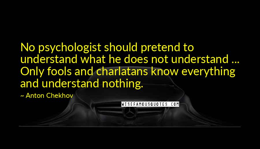 Anton Chekhov Quotes: No psychologist should pretend to understand what he does not understand ... Only fools and charlatans know everything and understand nothing.