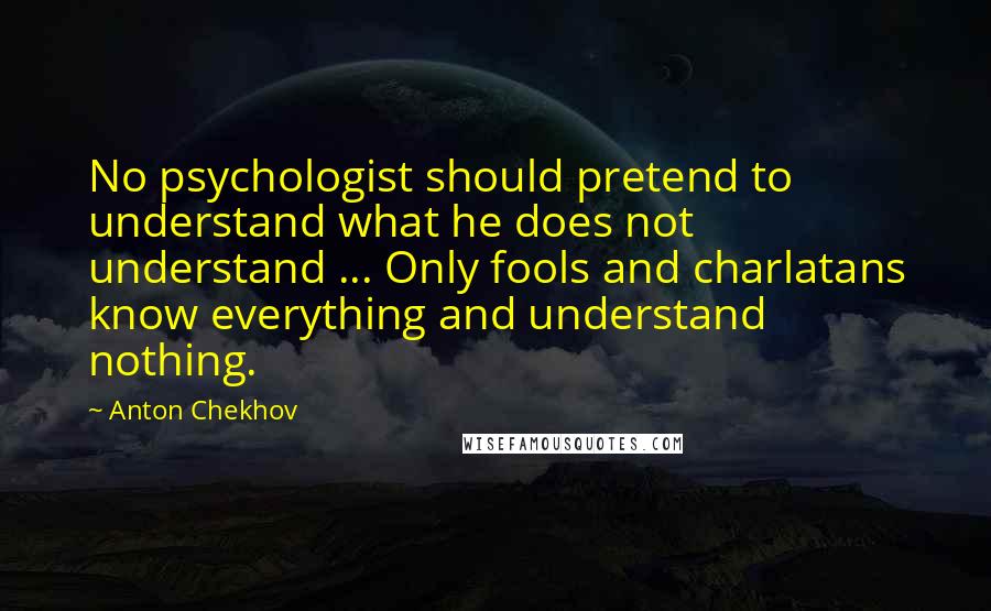 Anton Chekhov Quotes: No psychologist should pretend to understand what he does not understand ... Only fools and charlatans know everything and understand nothing.