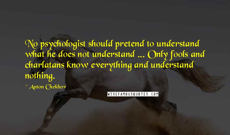 Anton Chekhov Quotes: No psychologist should pretend to understand what he does not understand ... Only fools and charlatans know everything and understand nothing.