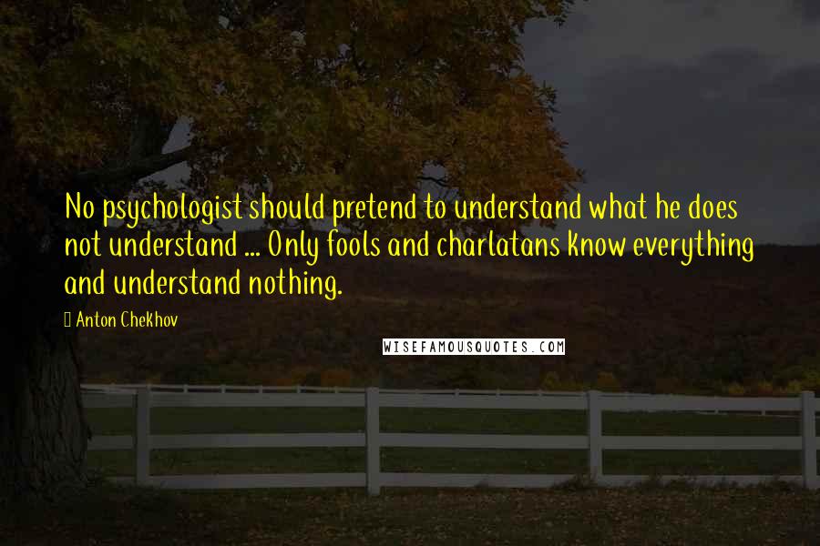 Anton Chekhov Quotes: No psychologist should pretend to understand what he does not understand ... Only fools and charlatans know everything and understand nothing.