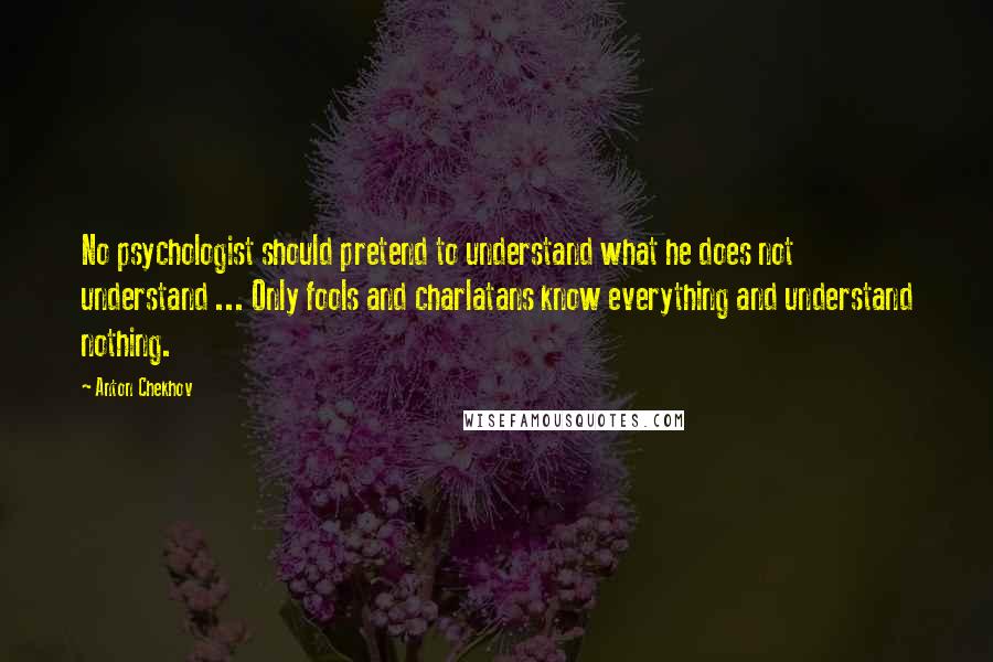 Anton Chekhov Quotes: No psychologist should pretend to understand what he does not understand ... Only fools and charlatans know everything and understand nothing.
