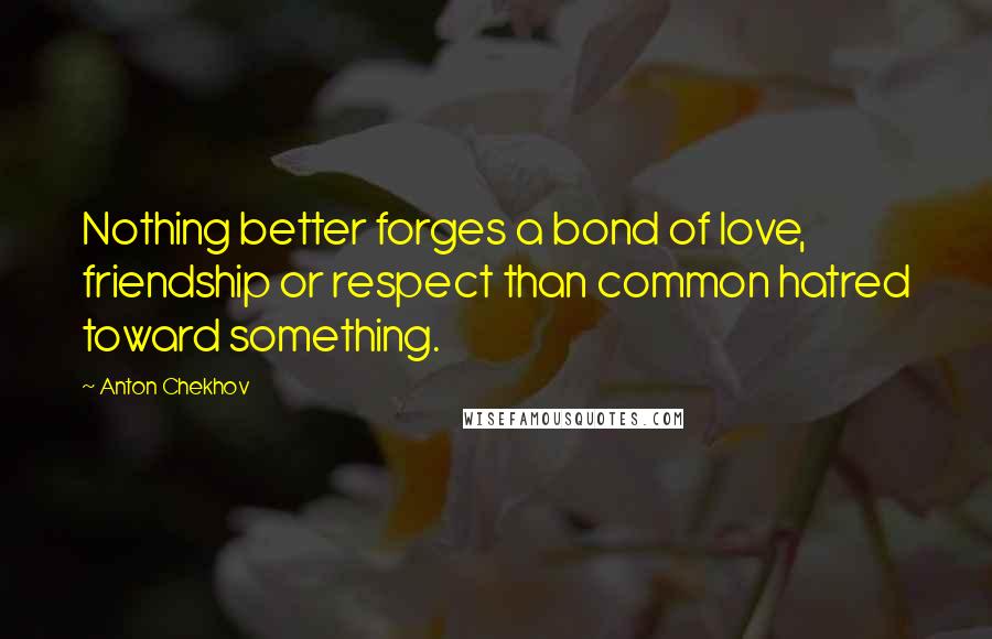 Anton Chekhov Quotes: Nothing better forges a bond of love, friendship or respect than common hatred toward something.