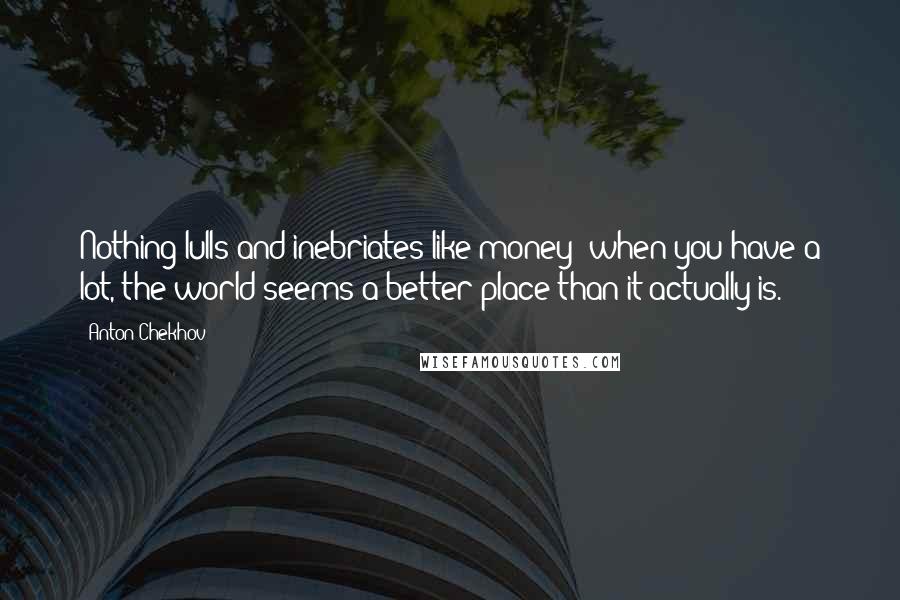 Anton Chekhov Quotes: Nothing lulls and inebriates like money; when you have a lot, the world seems a better place than it actually is.