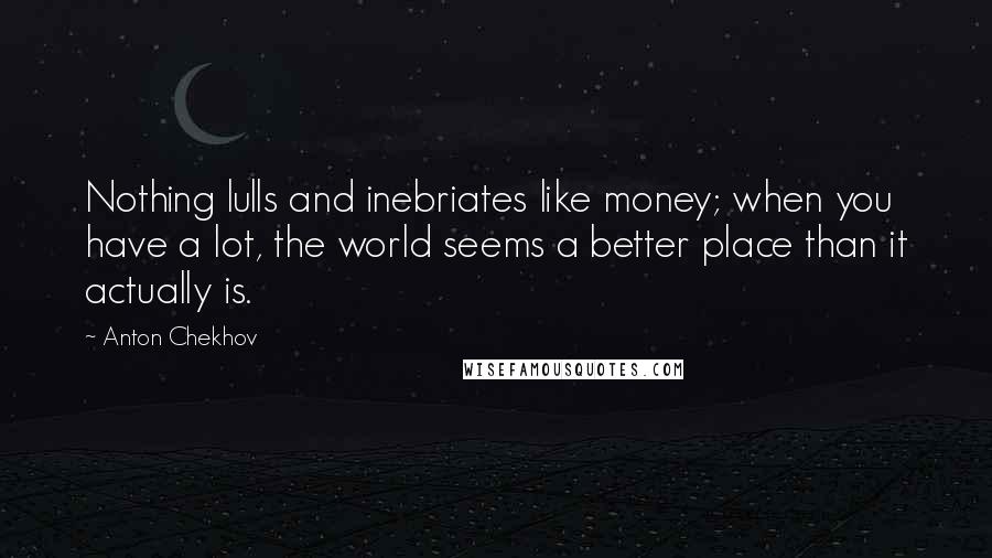 Anton Chekhov Quotes: Nothing lulls and inebriates like money; when you have a lot, the world seems a better place than it actually is.