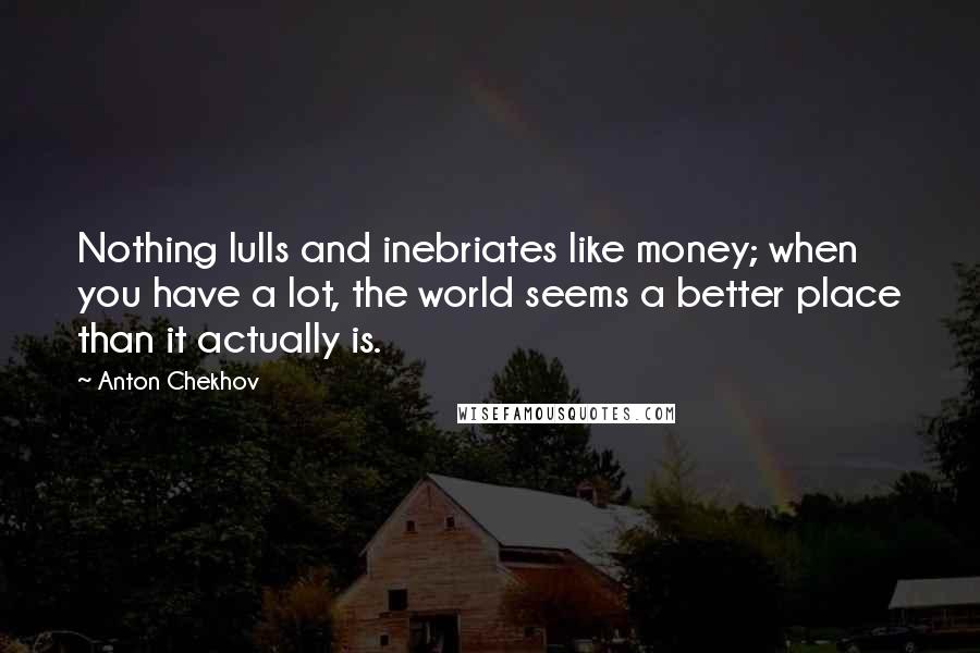 Anton Chekhov Quotes: Nothing lulls and inebriates like money; when you have a lot, the world seems a better place than it actually is.