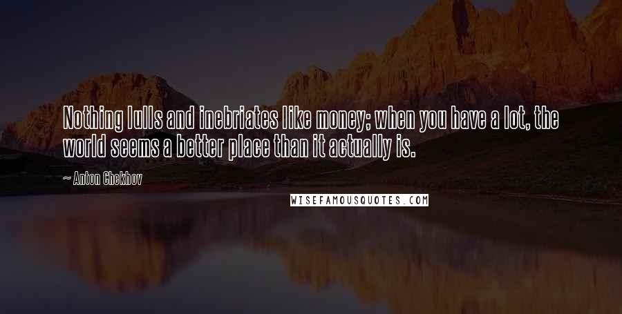 Anton Chekhov Quotes: Nothing lulls and inebriates like money; when you have a lot, the world seems a better place than it actually is.