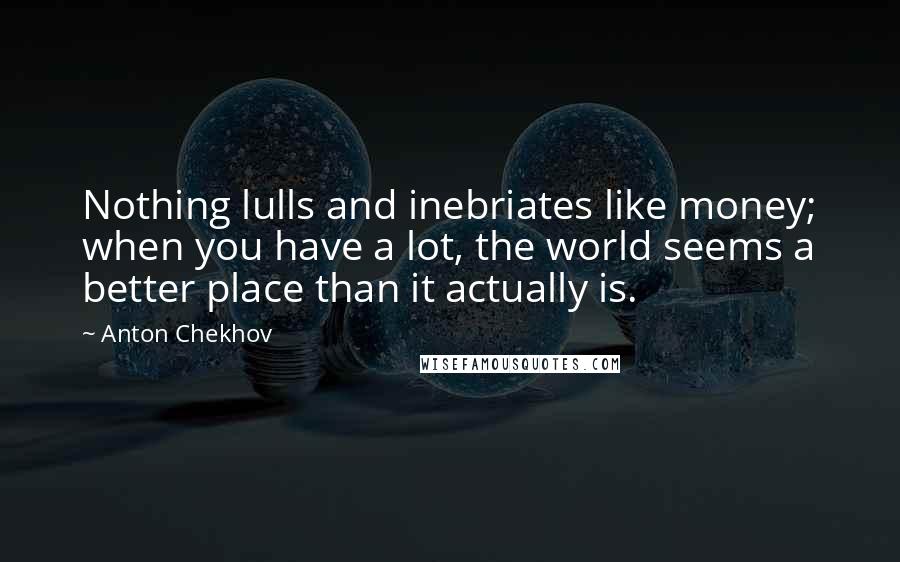 Anton Chekhov Quotes: Nothing lulls and inebriates like money; when you have a lot, the world seems a better place than it actually is.