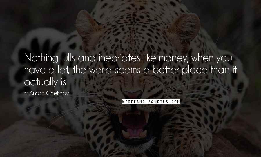 Anton Chekhov Quotes: Nothing lulls and inebriates like money; when you have a lot, the world seems a better place than it actually is.