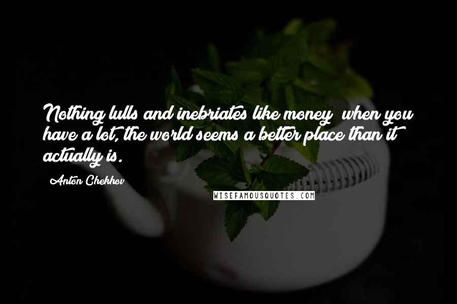 Anton Chekhov Quotes: Nothing lulls and inebriates like money; when you have a lot, the world seems a better place than it actually is.