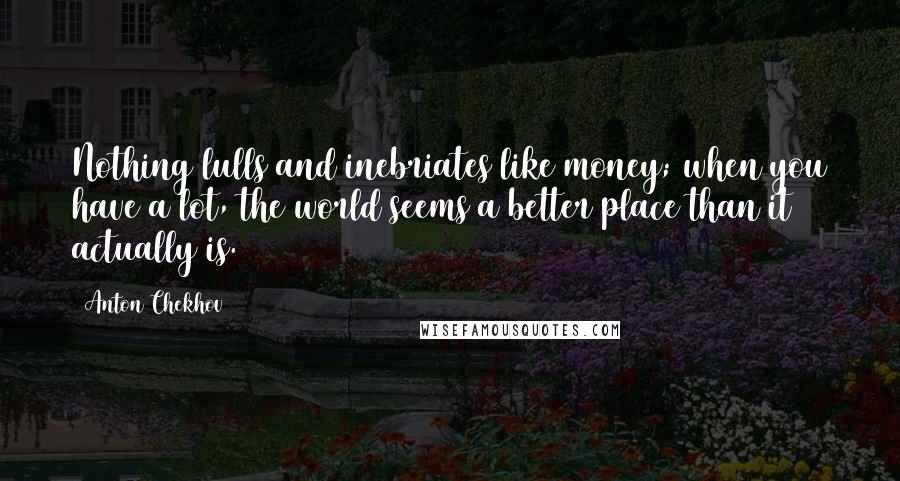 Anton Chekhov Quotes: Nothing lulls and inebriates like money; when you have a lot, the world seems a better place than it actually is.