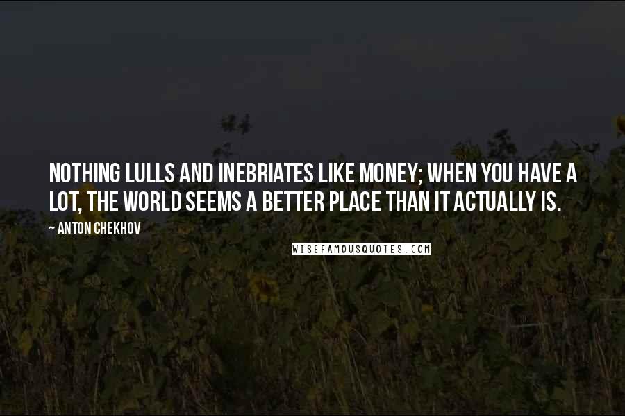 Anton Chekhov Quotes: Nothing lulls and inebriates like money; when you have a lot, the world seems a better place than it actually is.