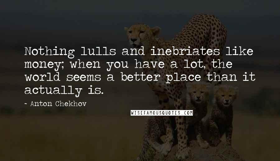 Anton Chekhov Quotes: Nothing lulls and inebriates like money; when you have a lot, the world seems a better place than it actually is.