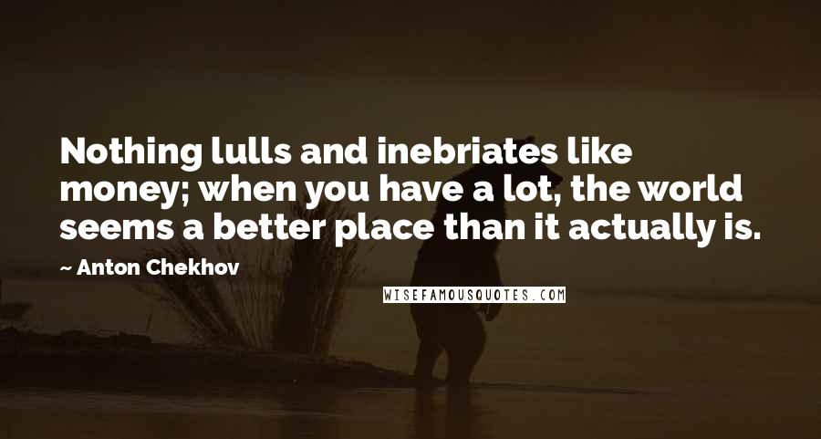 Anton Chekhov Quotes: Nothing lulls and inebriates like money; when you have a lot, the world seems a better place than it actually is.