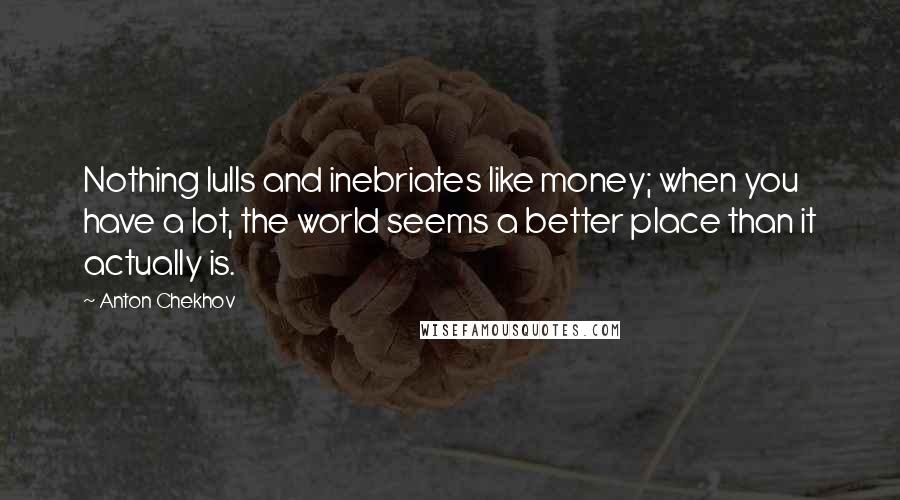 Anton Chekhov Quotes: Nothing lulls and inebriates like money; when you have a lot, the world seems a better place than it actually is.