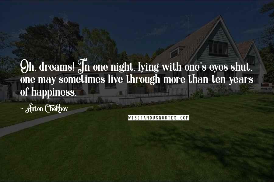 Anton Chekhov Quotes: Oh, dreams! In one night, lying with one's eyes shut, one may sometimes live through more than ten years of happiness.