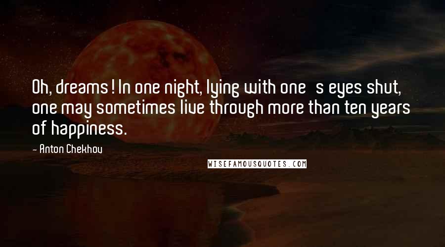 Anton Chekhov Quotes: Oh, dreams! In one night, lying with one's eyes shut, one may sometimes live through more than ten years of happiness.