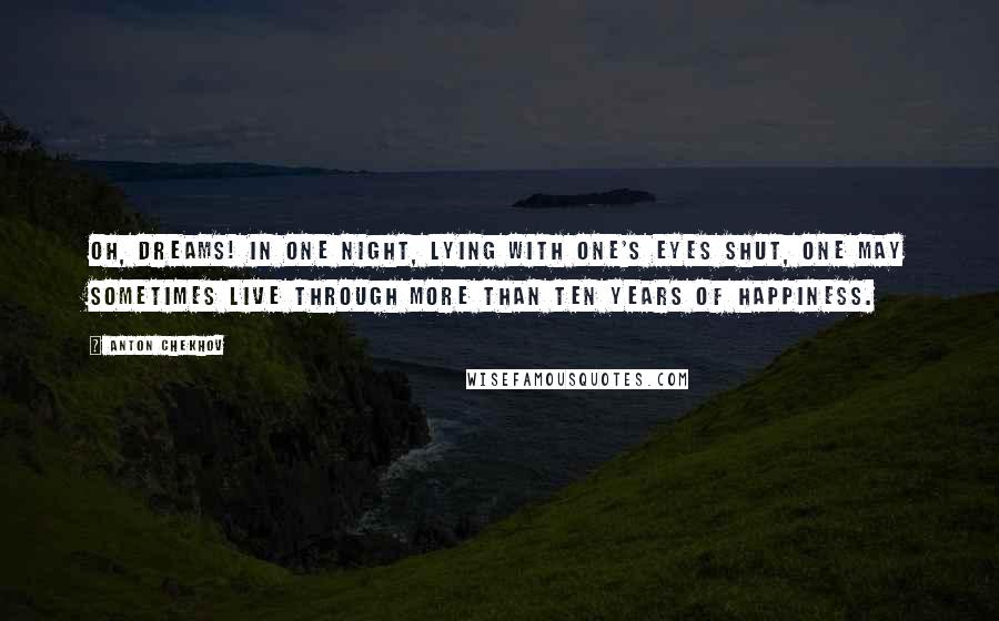 Anton Chekhov Quotes: Oh, dreams! In one night, lying with one's eyes shut, one may sometimes live through more than ten years of happiness.