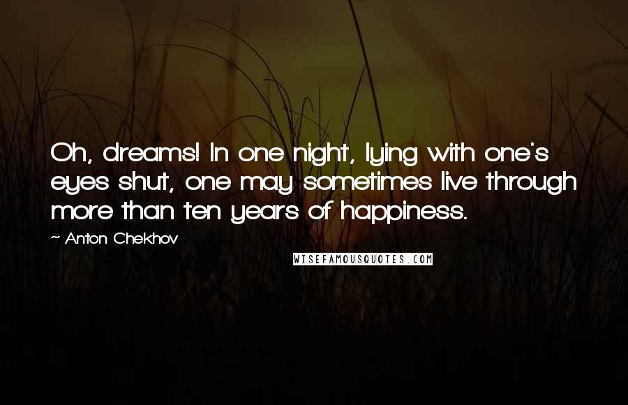 Anton Chekhov Quotes: Oh, dreams! In one night, lying with one's eyes shut, one may sometimes live through more than ten years of happiness.