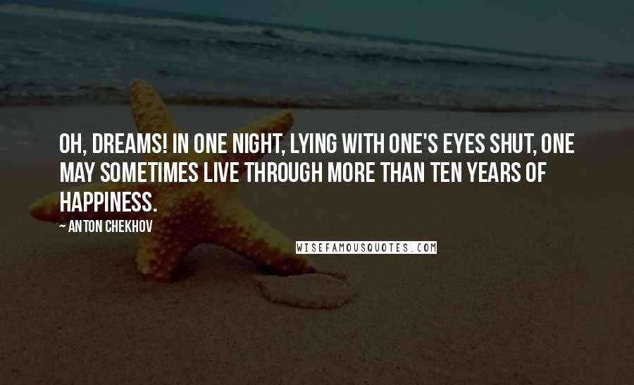 Anton Chekhov Quotes: Oh, dreams! In one night, lying with one's eyes shut, one may sometimes live through more than ten years of happiness.