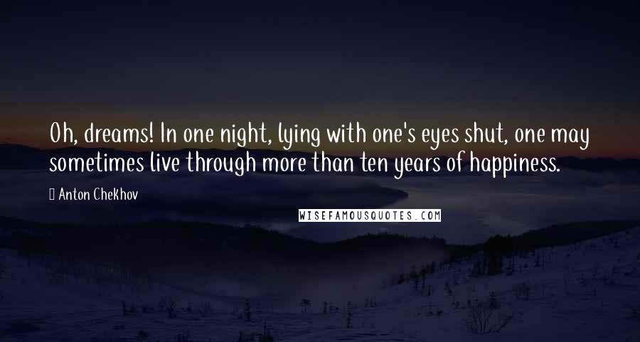 Anton Chekhov Quotes: Oh, dreams! In one night, lying with one's eyes shut, one may sometimes live through more than ten years of happiness.